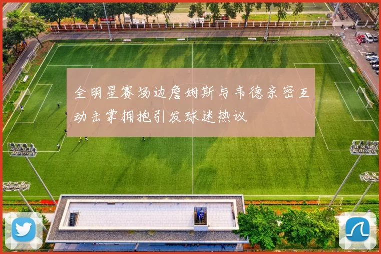 全明星赛场边詹姆斯与韦德亲密互动击掌拥抱引发球迷热议