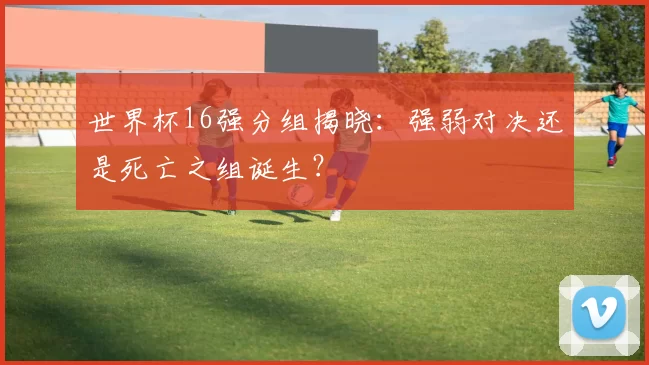 世界杯16强分组揭晓：强弱对决还是死亡之组诞生？