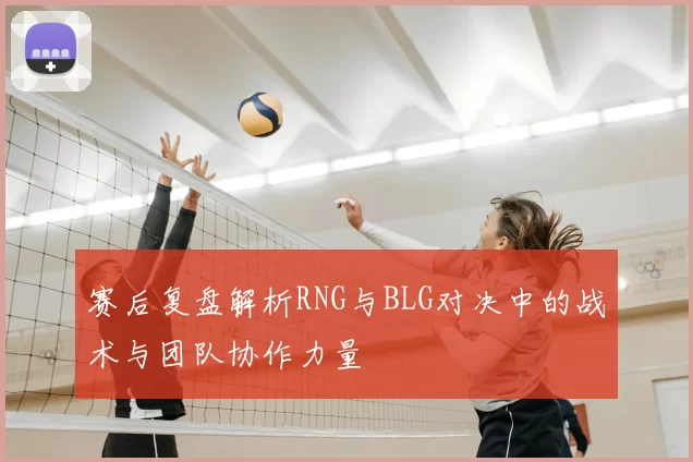 赛后复盘解析RNG与BLG对决中的战术与团队协作力量