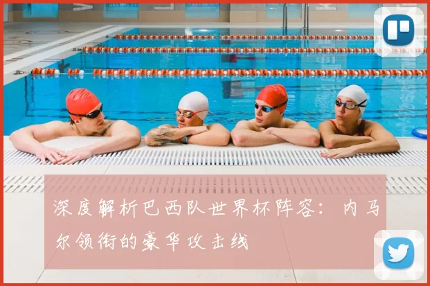 深度解析巴西队世界杯阵容:内马尔领衔的豪华攻击线