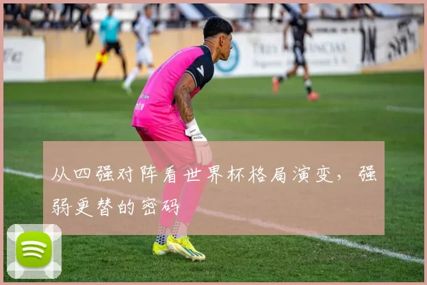从四强对阵看世界杯格局演变,强弱更替的密码
