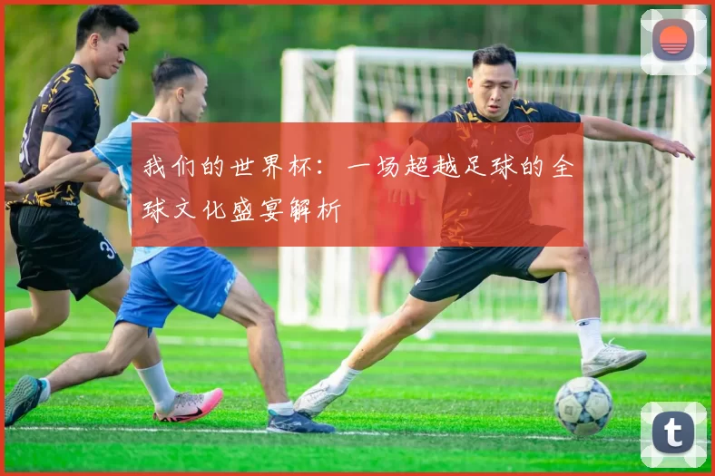 我们的世界杯：一场超越足球的全球文化盛宴解析