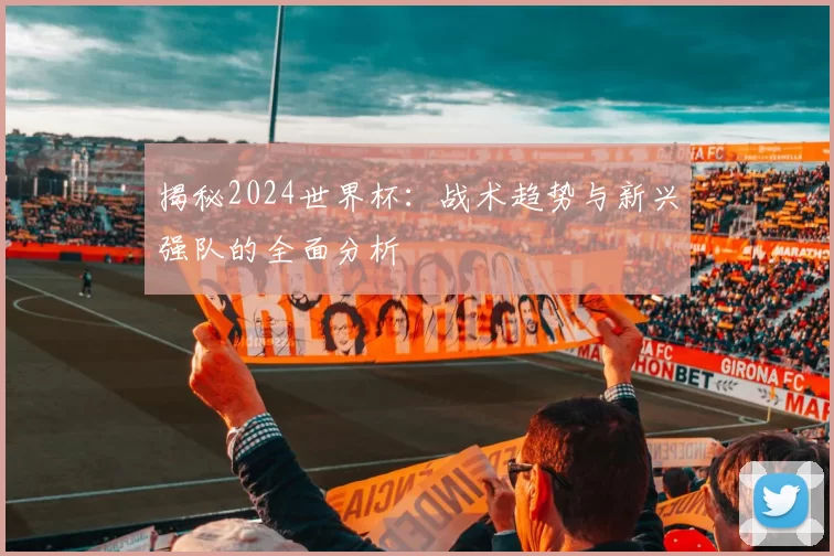 揭秘2024世界杯:战术趋势与新兴强队的全面分析